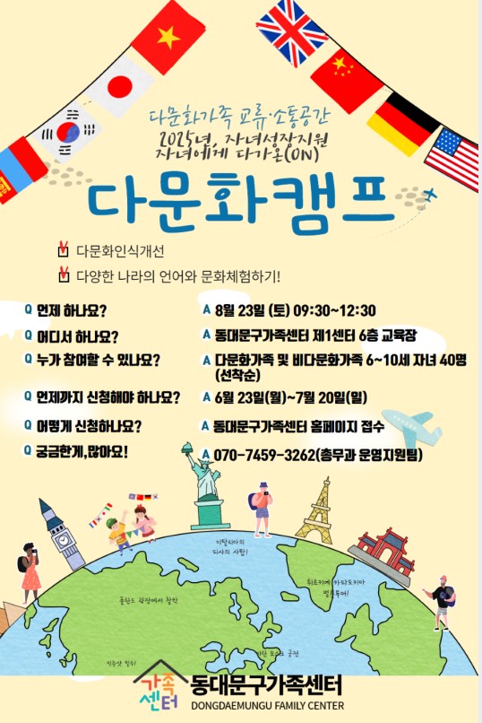8월엔 '다문화캠프'가 열립니다. 1회성 프로그램으로 8월23일(토)에 열립니다. 많은 홍보 부탁드려요~~쌤들^^*  *일시 : 8월23일(토) 09:30~12:30 *장소 : 동대문구가족센터1센터 6층 *대상 : 다문화가족 및 비다문화가족 6~10세 자녀 40명(선착순) *신청일 : 6월23일(월)~7월20일(일) *신청방법 : 동대문구가족센터 홈페이지 *신청링크 : https://ddmhfc.familynet.or.kr/web/lay1/program/S1T304C450/recruitReceipt/view.do?seq=216244 *문의 : 070-7459-3262 총무과 운영지원팀
