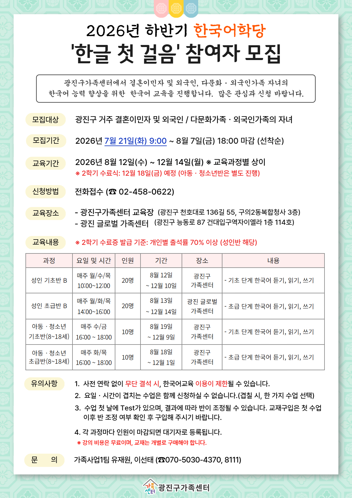 안녕하세요~ 광진구가족센터입니다!  2026년 하반기 한국어교육 참여자를 모집합니다.   안내문 속 단계 및 시간표 확인 바랍니다.    본 한국어 수업은 전체 대면 수업으로 진행됩니다.  수업은 무료로 진행되나, 교재는 개별적으로 구입하셔야 합니다.    - 모집대상 : 결혼이민자 및 성인 외국인, 중도입국자녀, 외국인가족 자녀 등  - 수업 일시 : 신청 단계별 상이  *안내문 시간표 참고  - 수업 장소 : 광진구가족센터(서울 광진구 천호대로 136길 55, 구의2동 복합청사 3층)                또는 광진 글로벌 가족센터(서울 광진구 능동로87, 건대입구역자이엘라 1층)    ★신청방법 : 전화접수(☎02-458-0622)  - 신청기간 : 2026년 7월 21일(화) 9:00 ~ 8월 7일(금) 18:00 마감               *선착순 접수로 조기마감 될 수 있습니다*    ※문의 : ☎02-458-0622