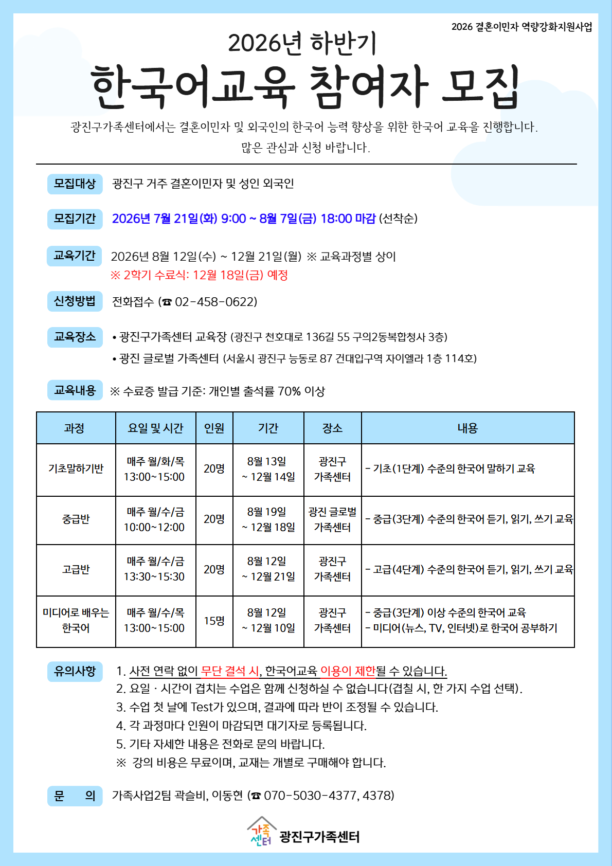 안녕하세요~ 광진구가족센터입니다! 2026년 하반기 한국어교육 참여자를 모집합니다. 안내문 속 단계 및 시간표 확인 바랍니다. 본 한국어 수업은 전체 대면 수업으로 진행됩니다. 수업은 무료로 진행되나, 교재는 개별적으로 구입하셔야 합니다. - 모집대상 : 결혼이민자 및 성인 외국인, 중도입국자녀, 외국인가족 자녀 등 - 수업 일시 : 신청 단계별 상이 *안내문 시간표 참고 - 수업 장소 : 광진구가족센터(서울 광진구 천호대로 136길 55, 구의2동 복합청사 3층) 또는 광진 글로벌 가족센터(서울 광진구 능동로87, 건대입구역자이엘라 1층) ★신청방법 : 전화접수(☎02-458-0622) - 신청기간 : 2026년 7월 21일(화) 9:00 ~ 8월 7일(금) 18:00 마감 *선착순 접수로 조기마감 될 수 있습니다* ※문의 : ☎02-458-0622
